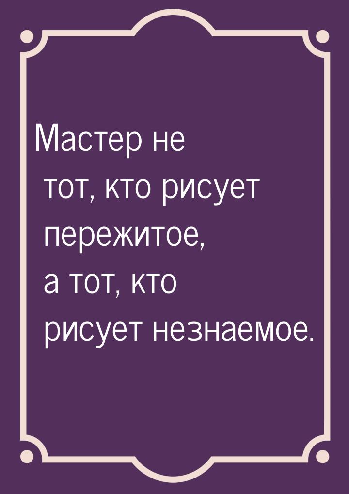 Мастер не тот, кто рисует пережитое, а тот, кто рисует незнаемое.