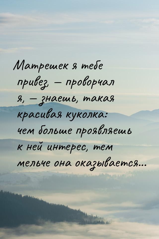 Матрешек я тебе привез,  проворчал я,  знаешь, такая красивая куколка: чем б