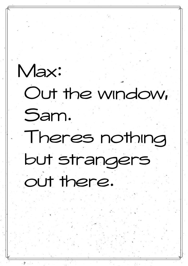 Max: Out the window, Sam. Theres nothing but strangers out there.