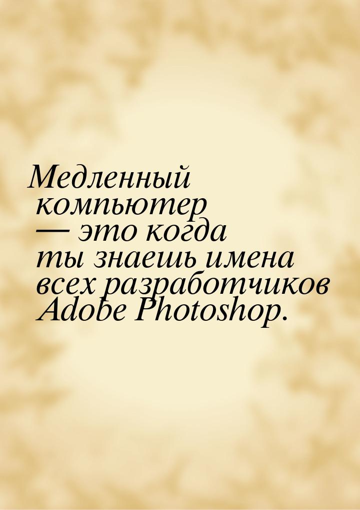 Медленный компьютер — это когда ты знаешь имена всех разработчиков Adobe Photoshop.