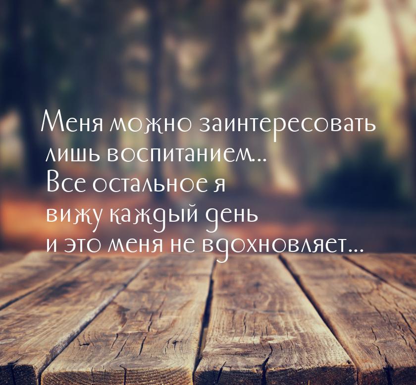 Меня можно заинтересовать лишь воспитанием... Все остальное я вижу каждый день и это меня 