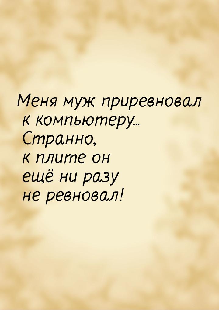 Меня муж приревновал к компьютеру... Странно, к плите он ещё ни разу не ревновал!