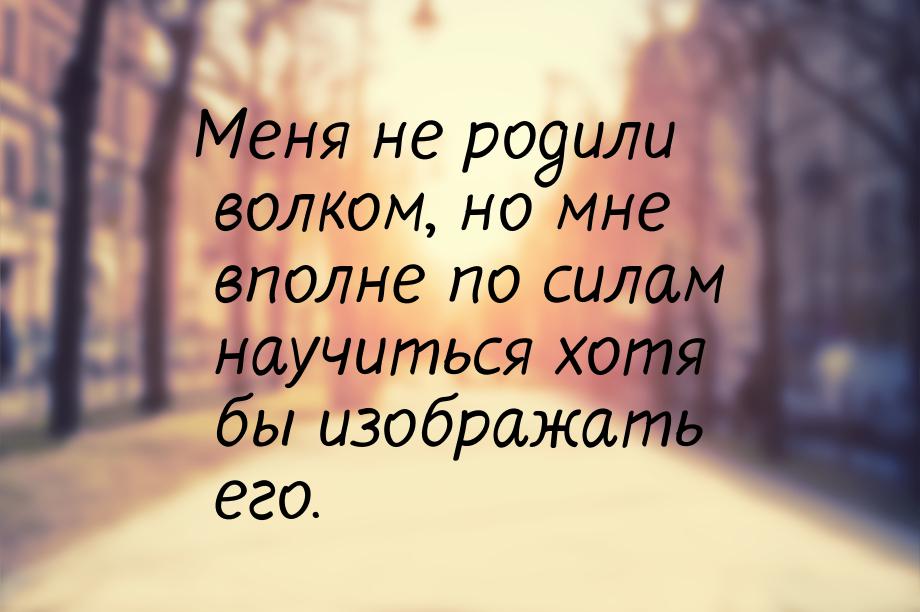 Меня не родили волком, но мне вполне по силам научиться хотя бы изображать его.