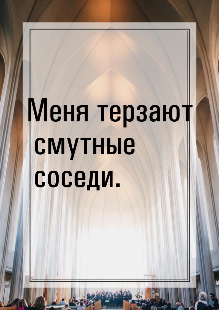 Меня терзают смутные соседи.