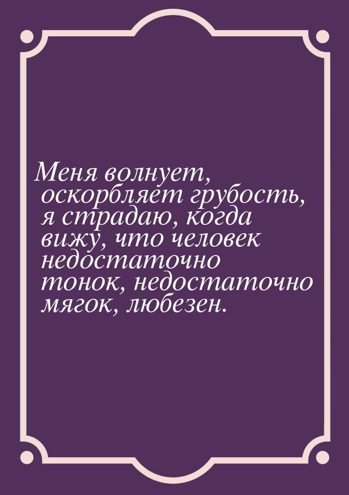 Меня волнует, оскорбляет грубость, я страдаю, когда вижу, что человек недостаточно тонок, 