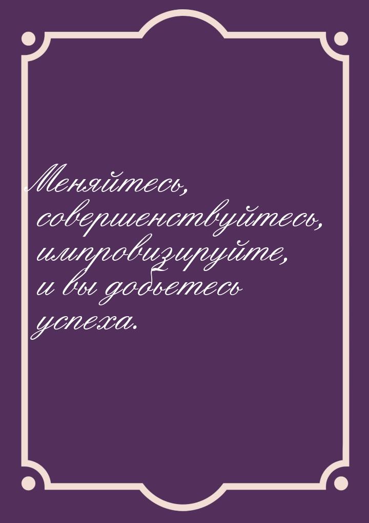 Меняйтесь, совершенствуйтесь, импровизируйте, и вы добьетесь успеха.