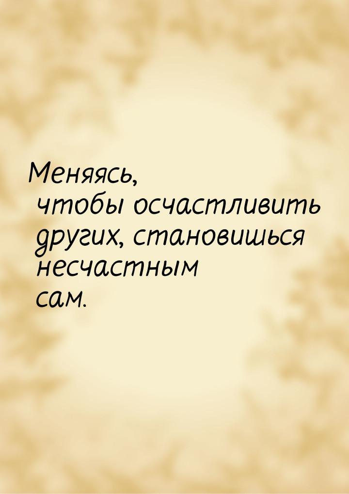 Меняясь, чтобы осчастливить других, становишься несчастным сам.