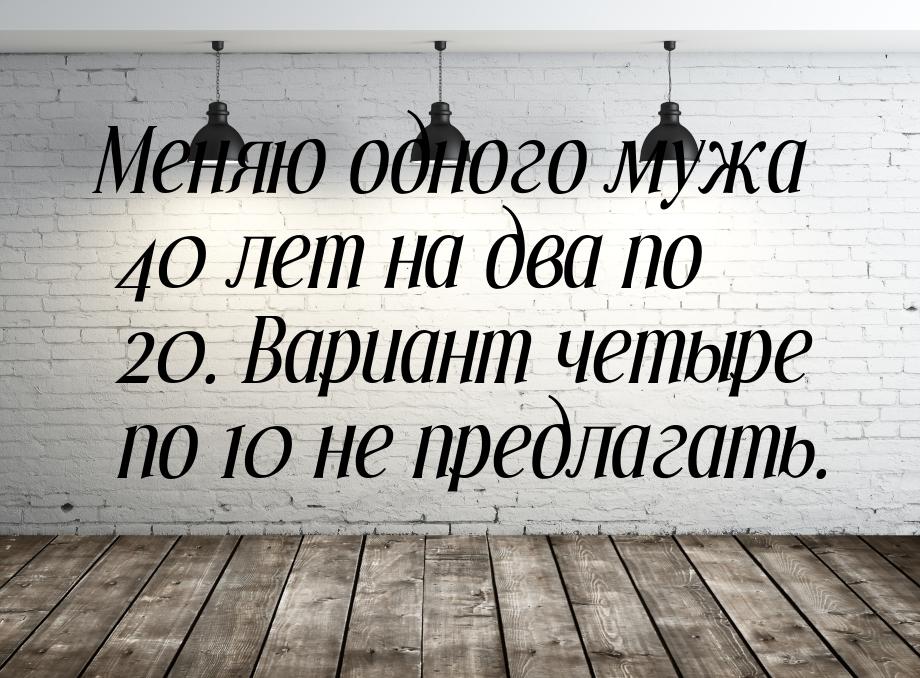 Меняю одного мужа 40 лет на два по 20. Вариант четыре по 10 не предлагать.