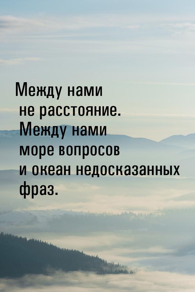 Между нами не расстояние. Между нами море вопросов и океан недосказанных фраз.