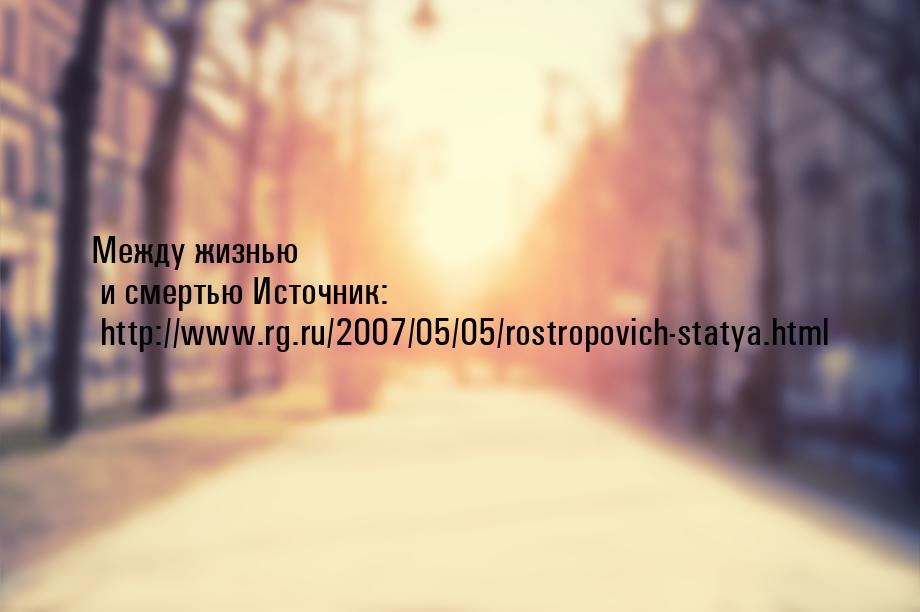 Между жизнью и смертью Источник: http://www.rg.ru/2007/05/05/rostropovich-statya.html