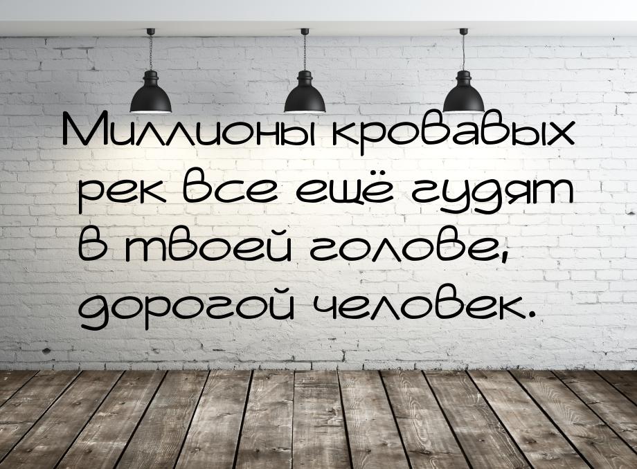 Миллионы кровавых рек все ещё гудят в твоей голове, дорогой человек.