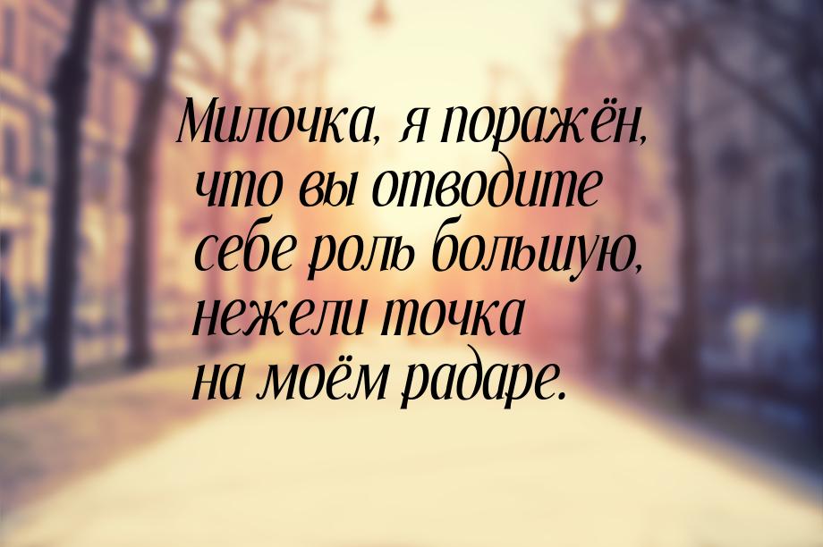 Милочка, я поражён, что вы отводите себе роль большую, нежели точка на моём радаре.