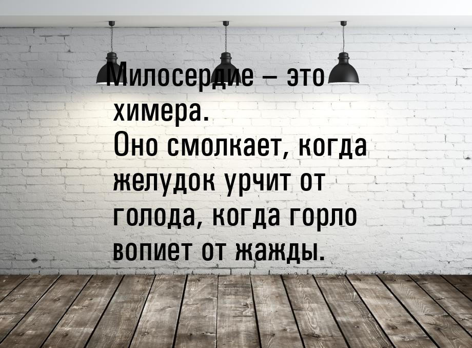 Милосердие – это химера. Оно смолкает, когда желудок урчит от голода, когда горло вопиет о