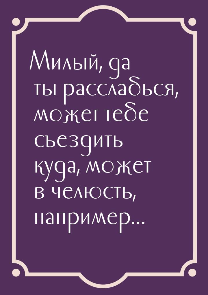 Милый, да ты расслабься, может тебе съездить куда, может в челюсть, например...