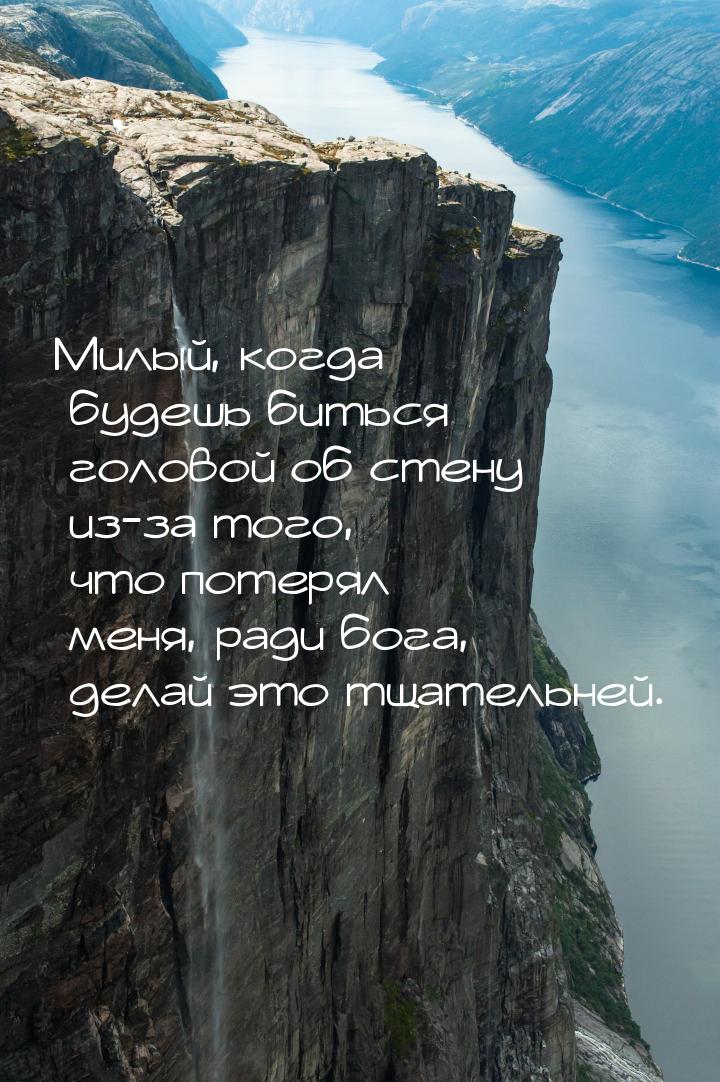 Милый, когда будешь биться головой об стену из-за того, что потерял меня, ради бога, делай