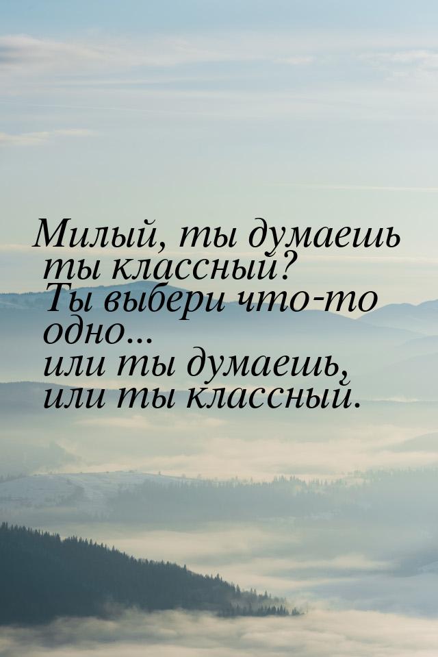 Милый, ты думаешь ты классный? Ты выбери что-то одно... или ты думаешь, или ты классный.