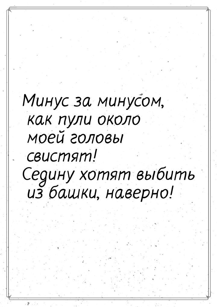 Минус за минусом, как пули около моей головы свистят! Седину хотят выбить из башки, наверн