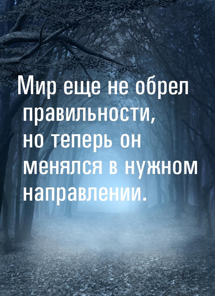 Мир еще не обрел правильности, но теперь он менялся в нужном направлении.