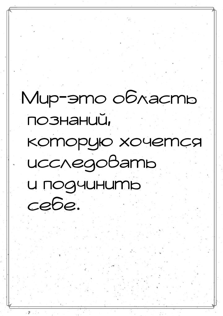 Мир-это область познаний, которую хочется исследовать и подчинить себе.