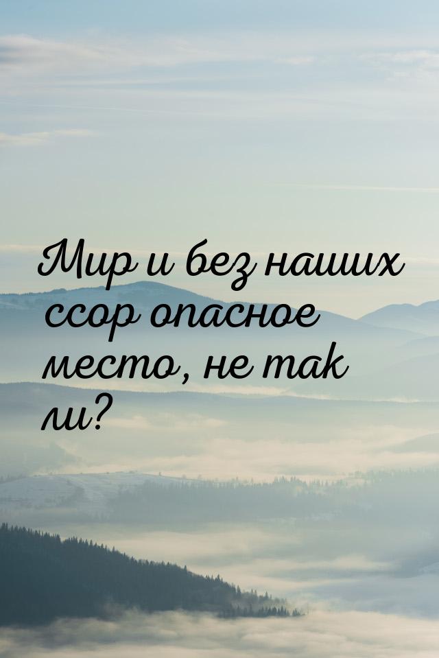 Мир и без наших ссор опасное место, не так ли?