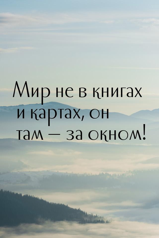 Мир не в книгах и картах, он там  за окном!