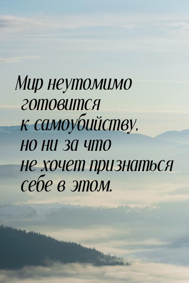 Мир неутомимо готовится к самоубийству, но ни за что не хочет признаться себе в этом.