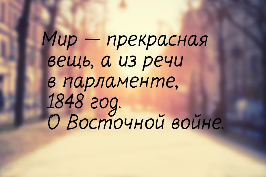 Мир  прекрасная вещь, а из речи в парламенте, 1848 год. О Восточной войне.