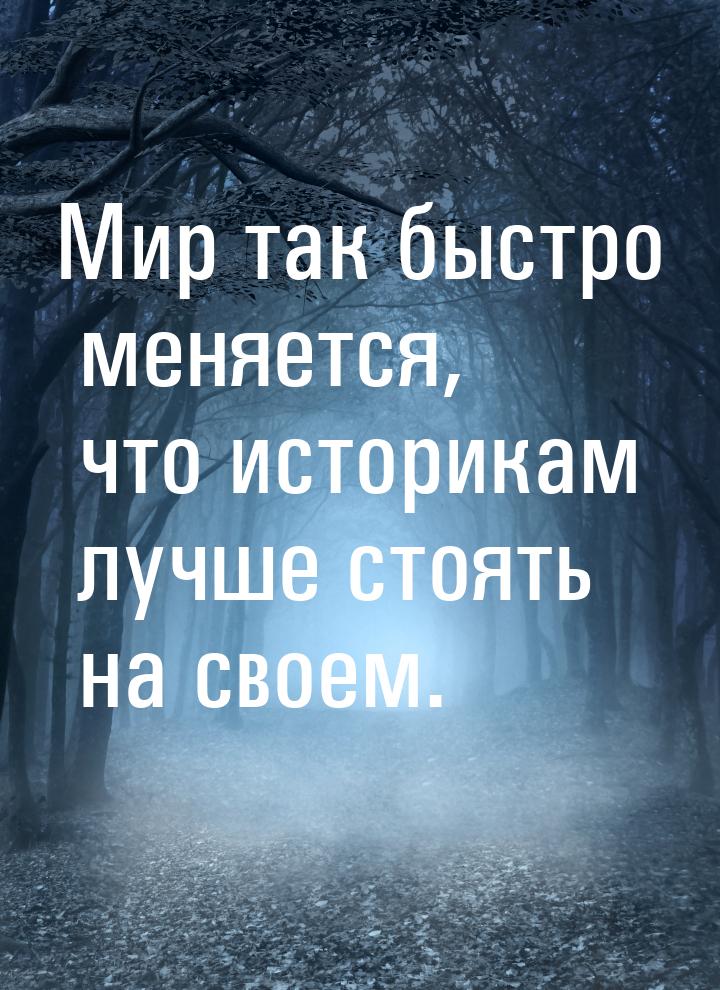 Мир так быстро меняется, что историкам лучше стоять на своем.