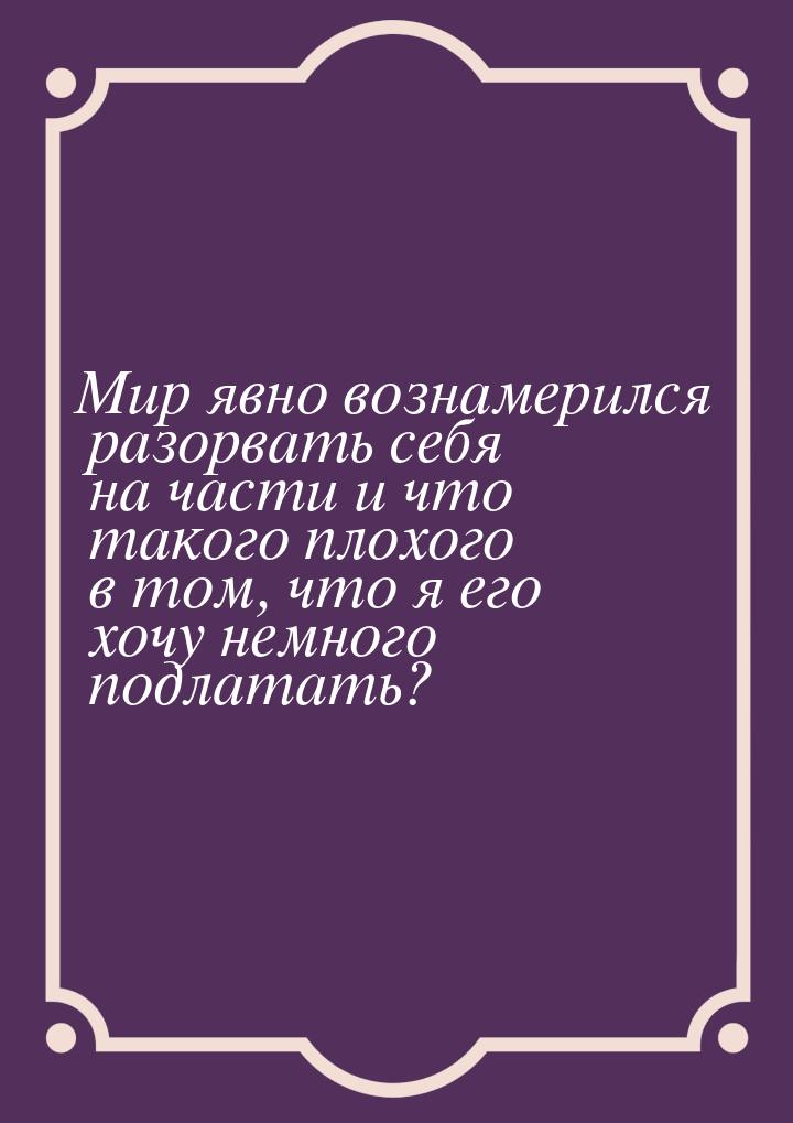 Мир явно вознамерился разорвать себя на части и что такого плохого в том, что я его хочу н