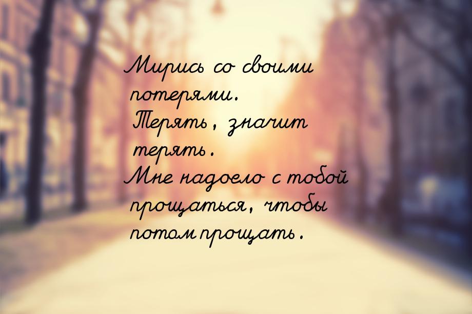 Мирись со своими потерями. Терять, значит терять. Мне надоело с тобой прощаться, чтобы пот