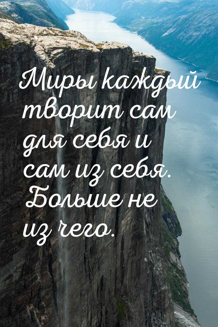 Миры каждый творит сам для себя и сам из себя. Больше не из чего.