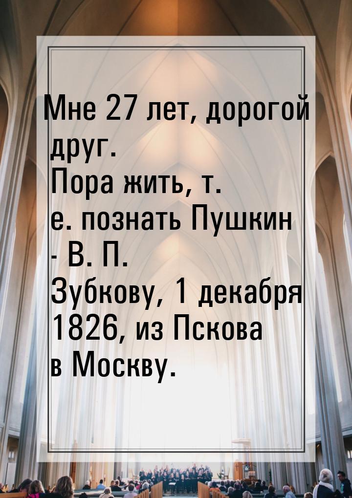 Мне 27 лет, дорогой друг. Пора жить, т. е. познать Пушкин - В. П. Зубкову, 1 декабря 1826,