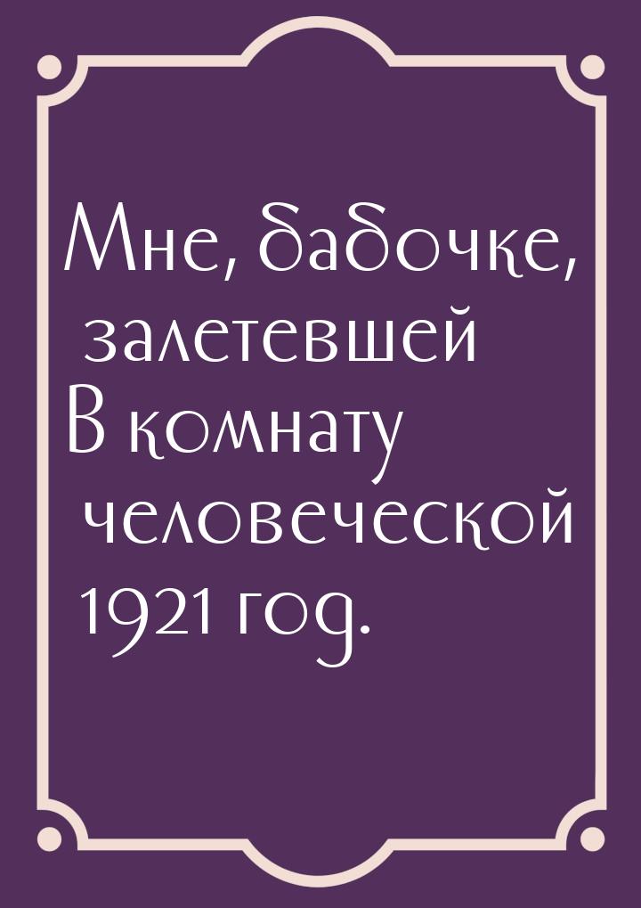 Мне, бабочке, залетевшей В комнату человеческой 1921 год.