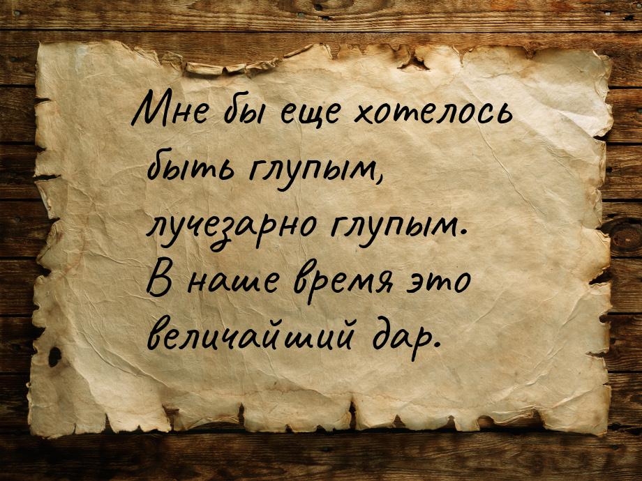 Мне бы еще хотелось быть глупым, лучезарно глупым. В наше время это величайший дар.