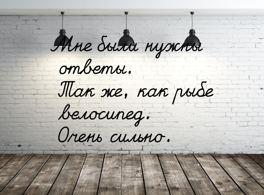 Мне были нужны ответы. Так же, как рыбе велосипед. Очень сильно.