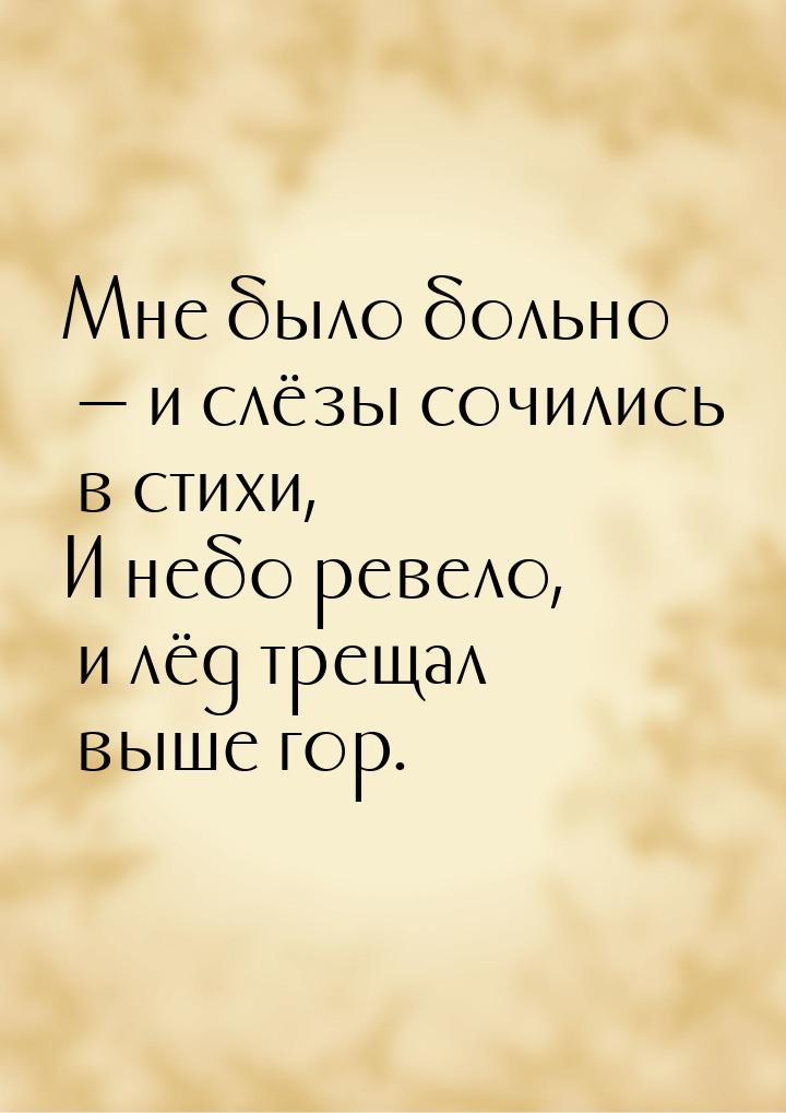 Мне было больно — и слёзы сочились в стихи, И небо ревело, и лёд трещал выше гор.