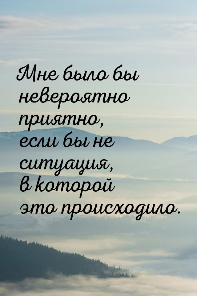 Мне было бы невероятно приятно, если бы не ситуация, в которой это происходило.