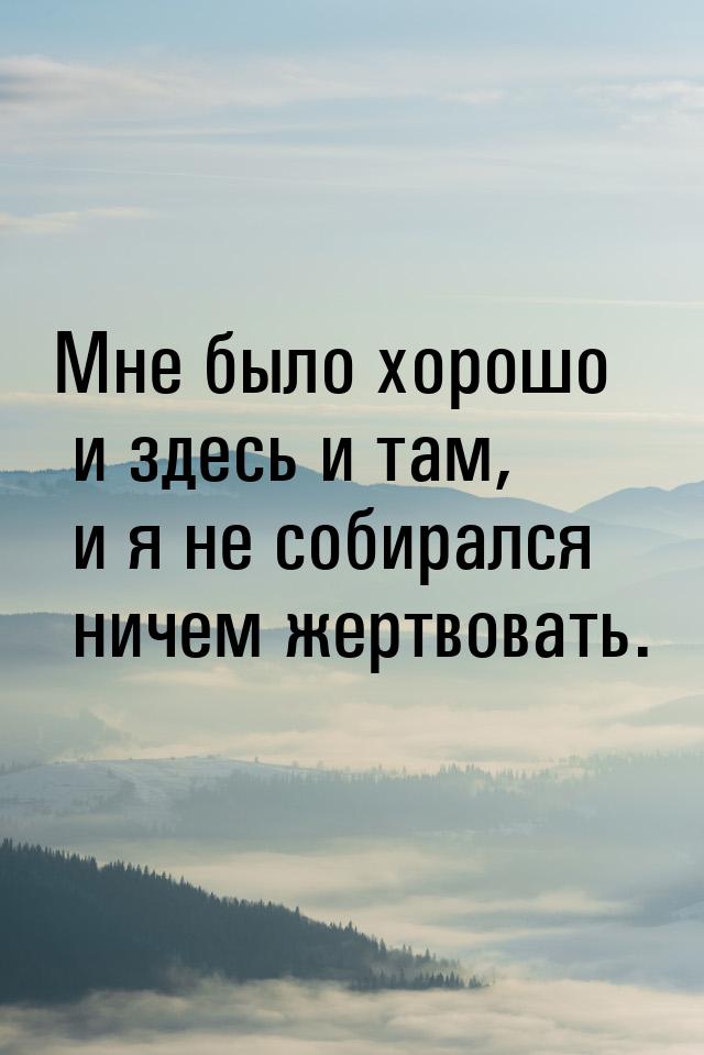 Мне было хорошо и здесь и там, и я не собирался ничем жертвовать.