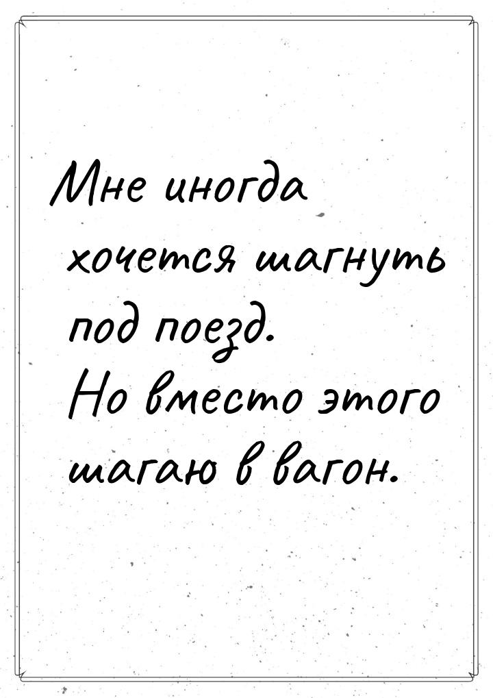 Мне иногда хочется шагнуть под поезд. Но вместо этого шагаю в вагон.