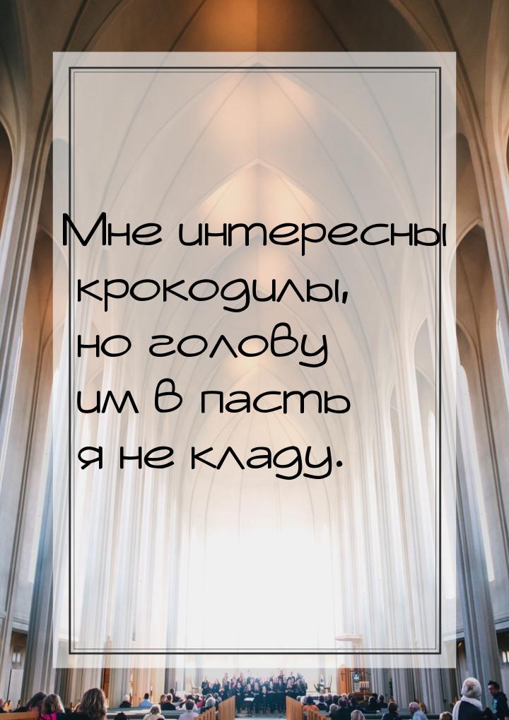 Мне интересны крокодилы, но голову им в пасть я не кладу.