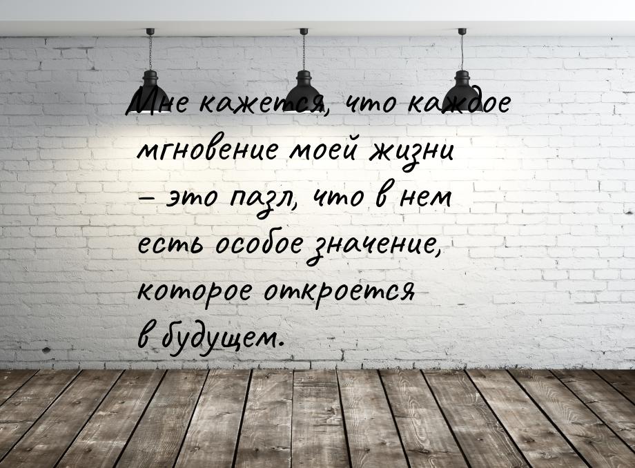 Мне кажется, что каждое мгновение моей жизни – это пазл, что в нем есть особое значение, к