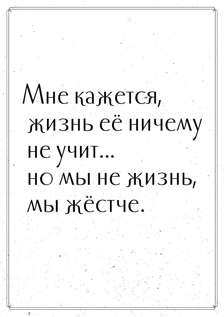 Мне кажется, жизнь её ничему не учит... но мы не жизнь, мы жёстче.