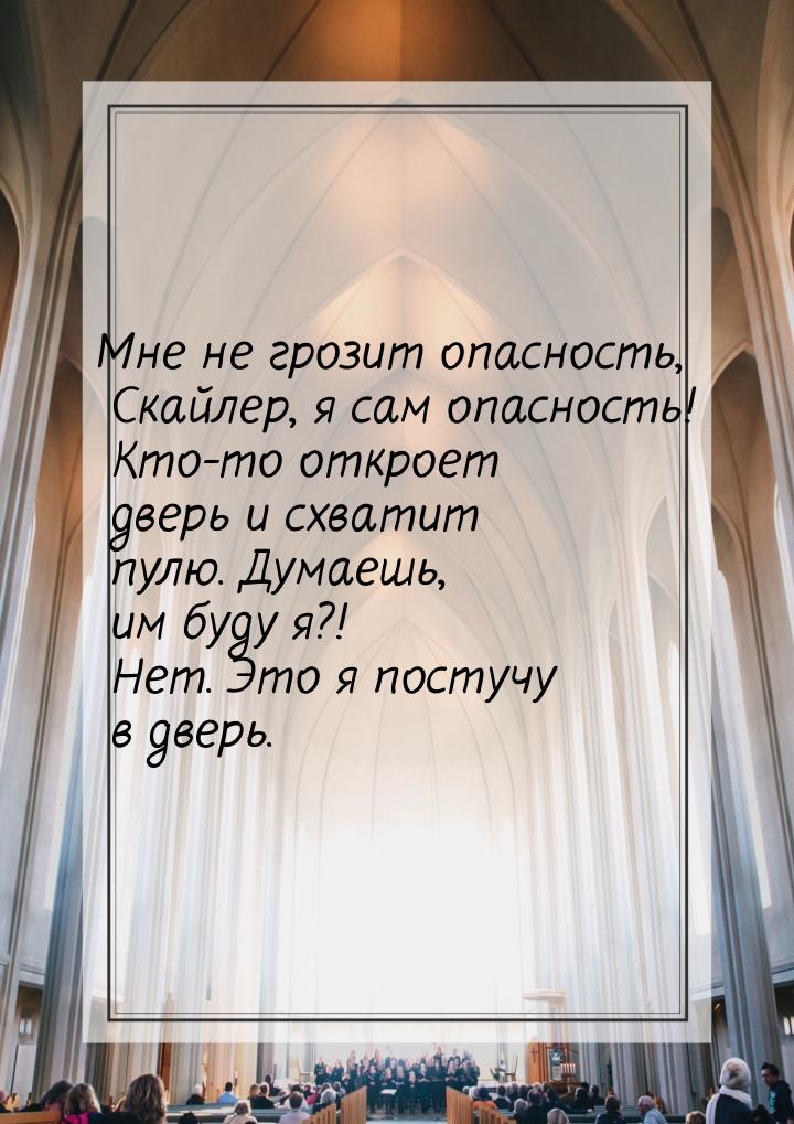 Мне не грозит опасность, Скайлер, я сам опасность! Кто-то откроет дверь и схватит пулю. Ду