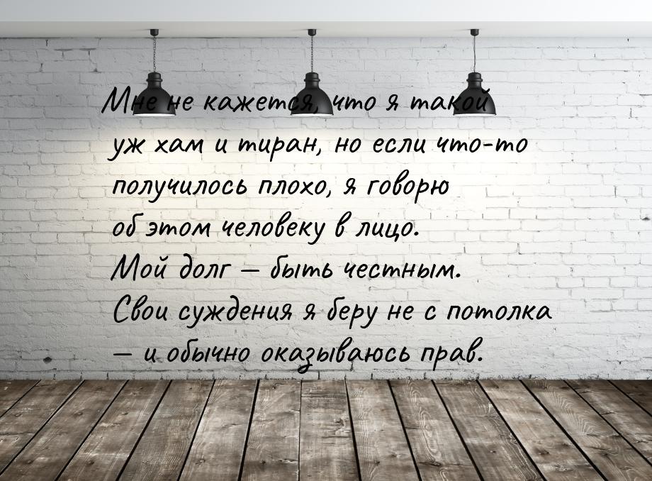 Мне не кажется, что я такой уж хам и тиран, но если что-то получилось плохо, я говорю об э