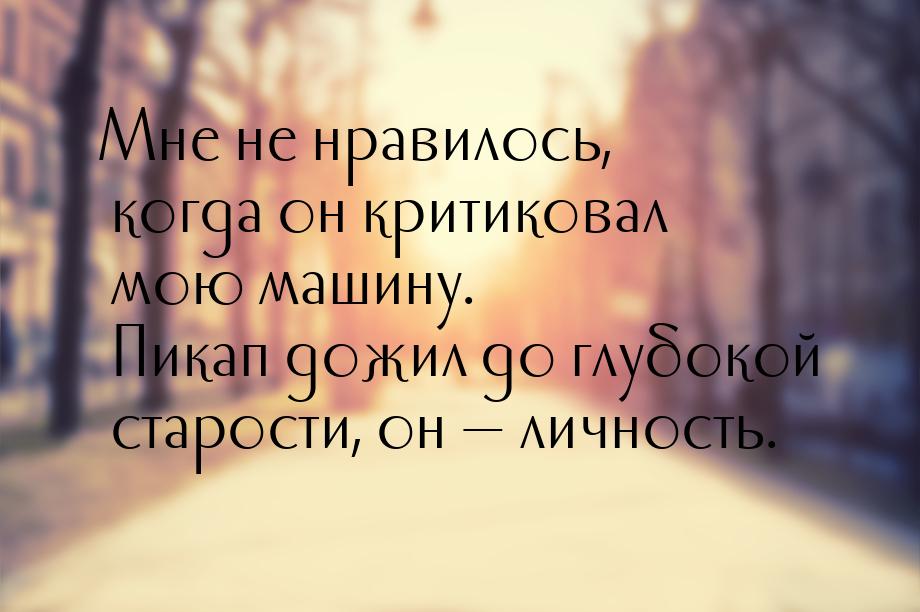 Мне не нравилось, когда он критиковал мою машину. Пикап дожил до глубокой старости, он &md