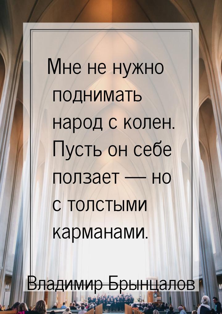 Мне не нужно поднимать народ с колен. Пусть он себе ползает  но с толстыми карманам