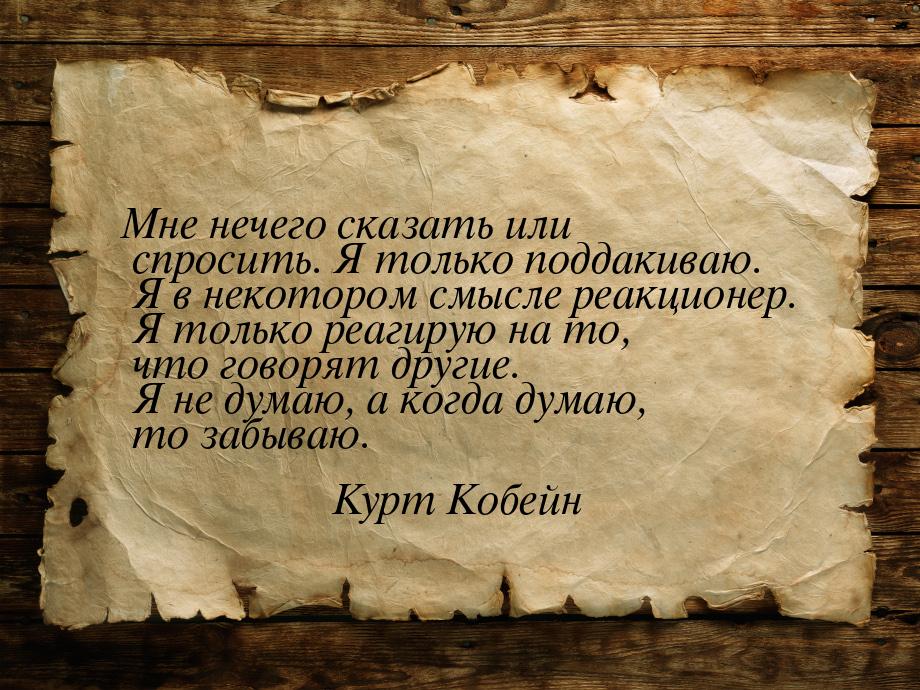 Мне нечего сказать или спросить. Я только поддакиваю. Я в некотором смысле реакционер. Я т