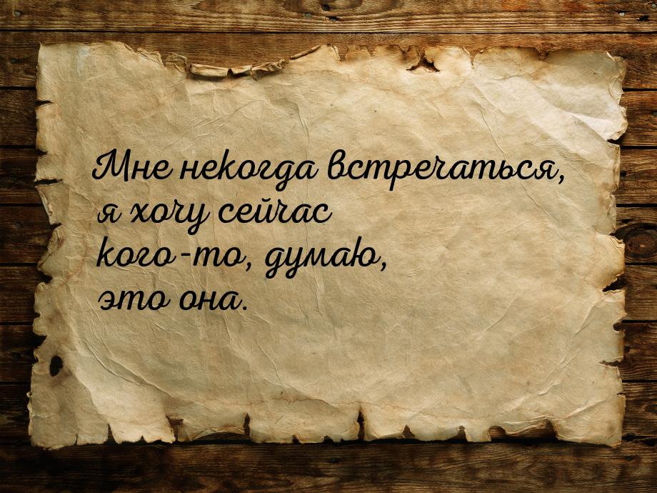 Мне некогда встречаться, я хочу сейчас кого-то, думаю, это она.