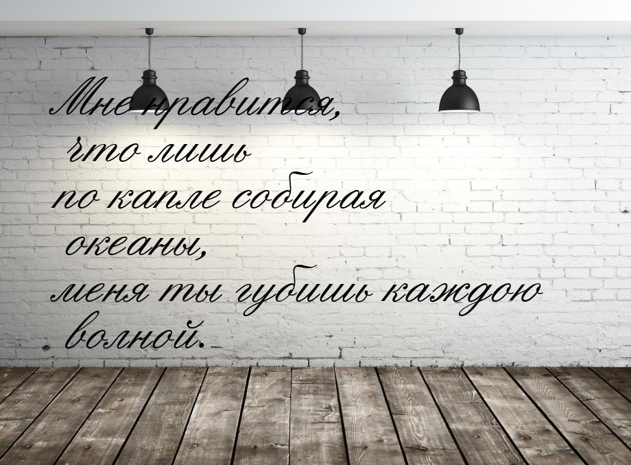 Мне нравится, что лишь по капле собирая океаны, меня ты губишь каждою волной.