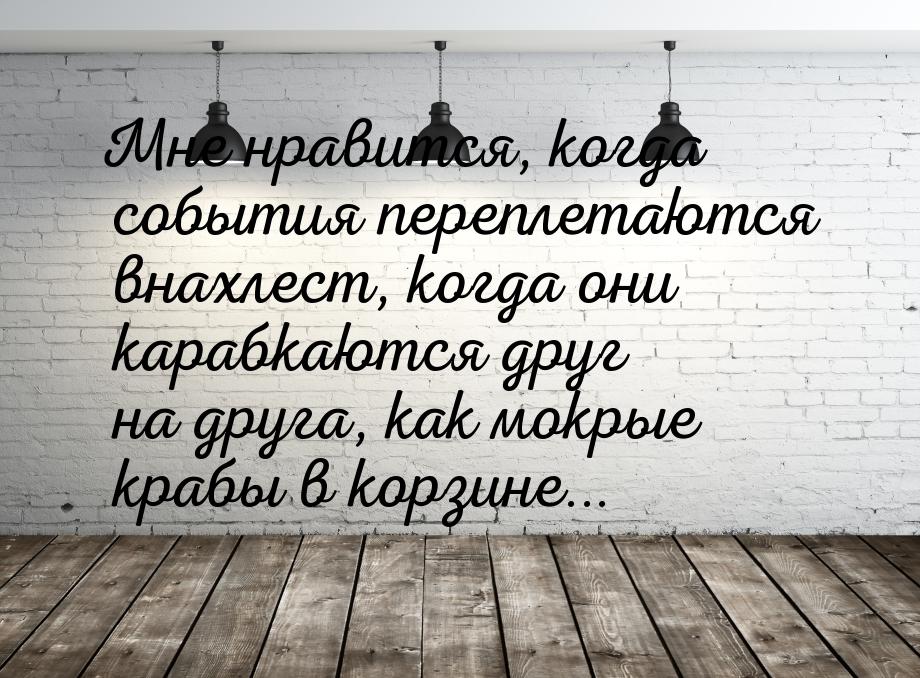 Мне нравится, когда события переплетаются внахлест, когда они карабкаются друг на друга, к